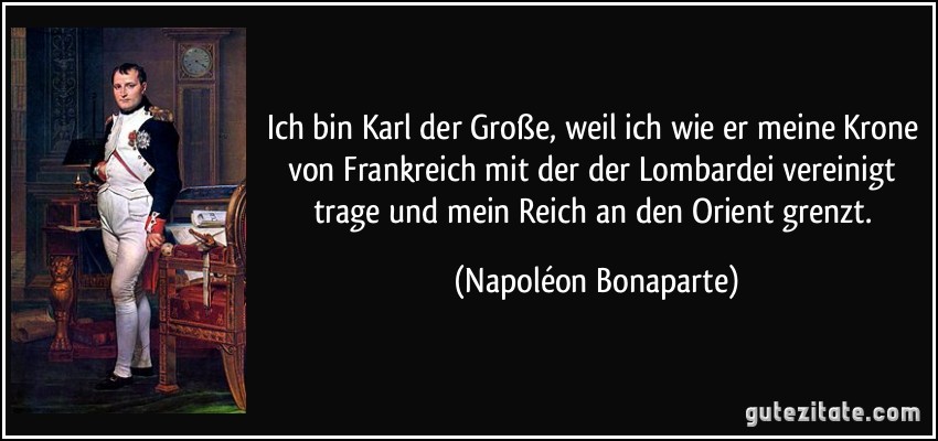 Ich bin Karl der Große, weil ich wie er meine Krone von Frankreich mit der der Lombardei vereinigt trage und mein Reich an den Orient grenzt. (Napoléon Bonaparte)