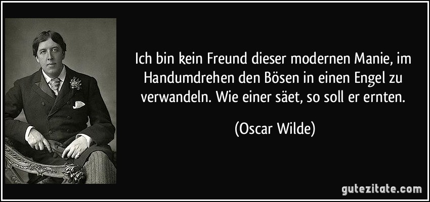 Ich bin kein Freund dieser modernen Manie, im Handumdrehen den Bösen in einen Engel zu verwandeln. Wie einer säet, so soll er ernten. (Oscar Wilde)