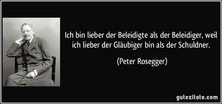 Ich bin lieber der Beleidigte als der Beleidiger, weil ich lieber der Gläubiger bin als der Schuldner. (Peter Rosegger)