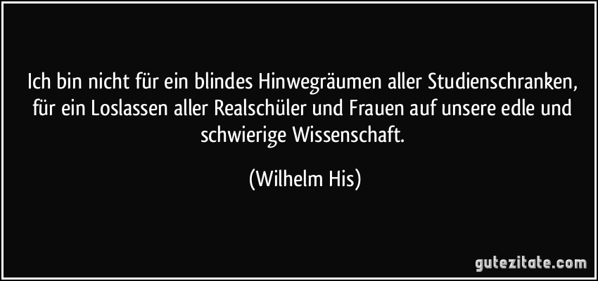 Ich bin nicht für ein blindes Hinwegräumen aller Studienschranken, für ein Loslassen aller Realschüler und Frauen auf unsere edle und schwierige Wissenschaft. (Wilhelm His)