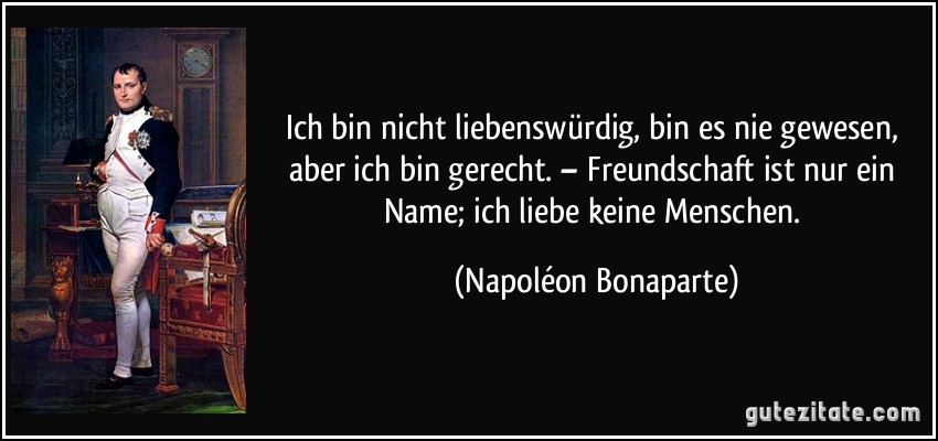 Ich bin nicht liebenswürdig, bin es nie gewesen, aber ich bin gerecht. – Freundschaft ist nur ein Name; ich liebe keine Menschen. (Napoléon Bonaparte)