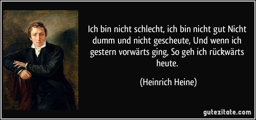 Ich bin nicht schlecht, ich bin nicht gut Nicht dumm und nicht gescheute, Und wenn ich gestern vorwärts ging, So geh ich rückwärts heute. (Heinrich Heine)