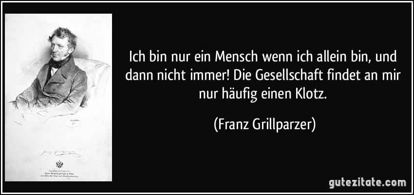 Ich bin nur ein Mensch wenn ich allein bin, und dann nicht immer! Die Gesellschaft findet an mir nur häufig einen Klotz. (Franz Grillparzer)