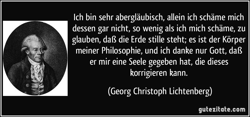 Ich bin sehr abergläubisch, allein ich schäme mich dessen gar nicht, so wenig als ich mich schäme, zu glauben, daß die Erde stille steht; es ist der Körper meiner Philosophie, und ich danke nur Gott, daß er mir eine Seele gegeben hat, die dieses korrigieren kann. (Georg Christoph Lichtenberg)