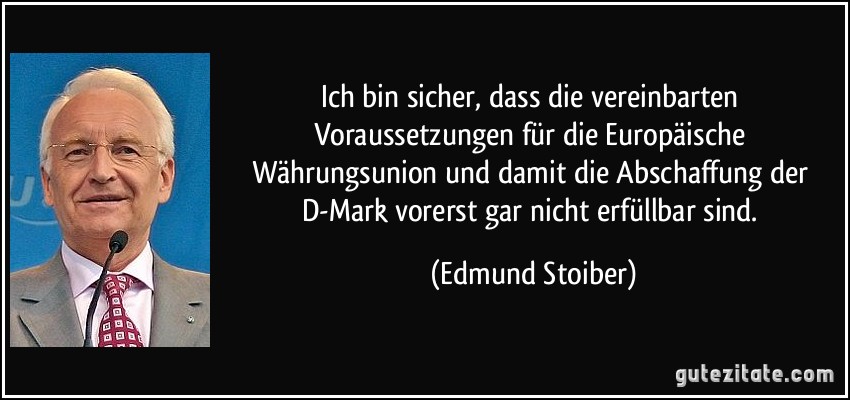 Ich bin sicher, dass die vereinbarten Voraussetzungen für die Europäische Währungsunion und damit die Abschaffung der D-Mark vorerst gar nicht erfüllbar sind. (Edmund Stoiber)