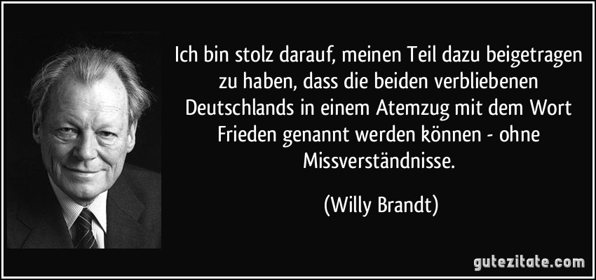 Ich bin stolz darauf, meinen Teil dazu beigetragen zu haben, dass die beiden verbliebenen Deutschlands in einem Atemzug mit dem Wort Frieden genannt werden können - ohne Missverständnisse. (Willy Brandt)