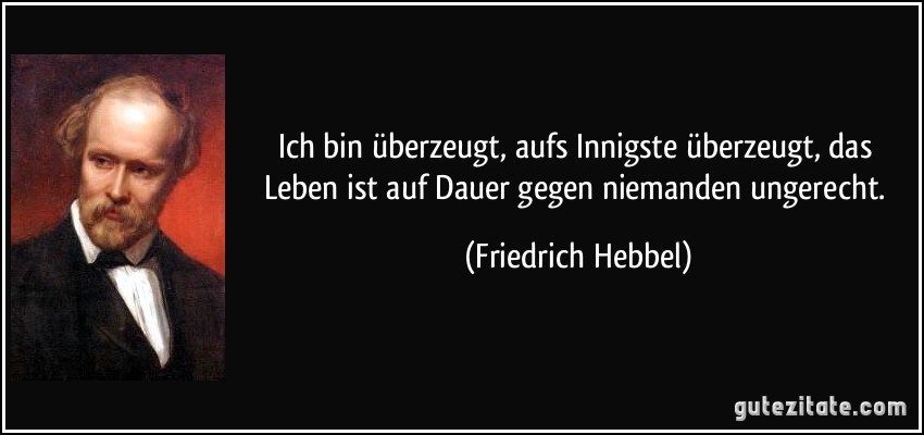 Ich bin überzeugt, aufs Innigste überzeugt, das Leben ist auf Dauer gegen niemanden ungerecht. (Friedrich Hebbel)