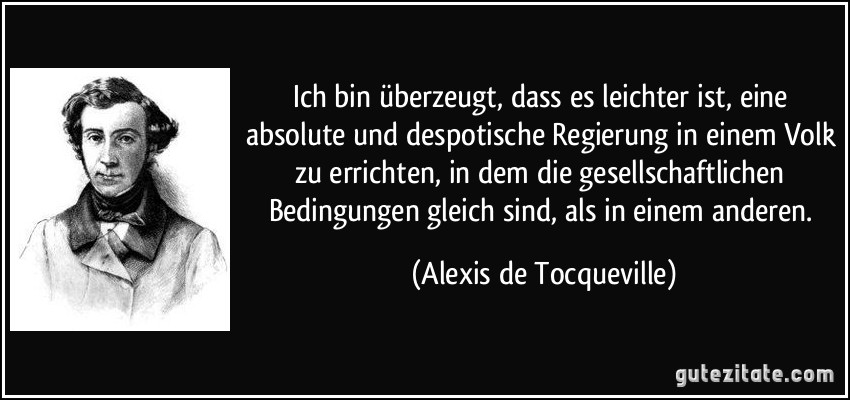 Ich bin überzeugt, dass es leichter ist, eine absolute und despotische Regierung in einem Volk zu errichten, in dem die gesellschaftlichen Bedingungen gleich sind, als in einem anderen. (Alexis de Tocqueville)