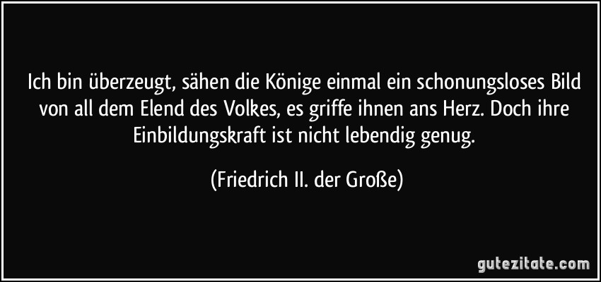 Ich bin überzeugt, sähen die Könige einmal ein schonungsloses Bild von all dem Elend des Volkes, es griffe ihnen ans Herz. Doch ihre Einbildungskraft ist nicht lebendig genug. (Friedrich II. der Große)