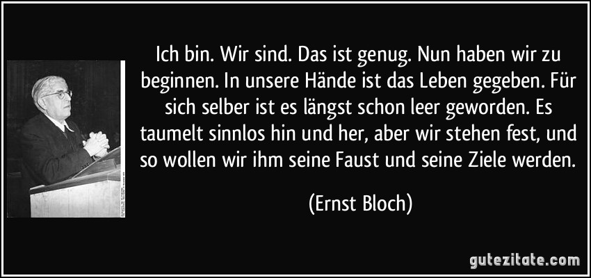 Ich bin. Wir sind. Das ist genug. Nun haben wir zu beginnen. In unsere Hände ist das Leben gegeben. Für sich selber ist es längst schon leer geworden. Es taumelt sinnlos hin und her, aber wir stehen fest, und so wollen wir ihm seine Faust und seine Ziele werden. (Ernst Bloch)