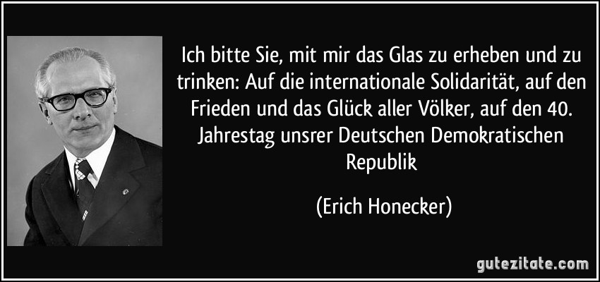 Ich bitte Sie, mit mir das Glas zu erheben und zu trinken: Auf die internationale Solidarität, auf den Frieden und das Glück aller Völker, auf den 40. Jahrestag unsrer Deutschen Demokratischen Republik (Erich Honecker)