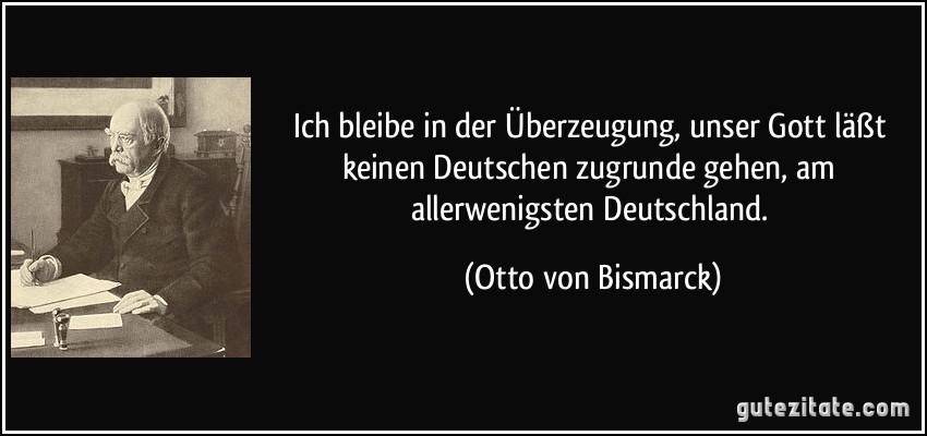 Ich bleibe in der Überzeugung, unser Gott läßt keinen Deutschen zugrunde gehen, am allerwenigsten Deutschland. (Otto von Bismarck)