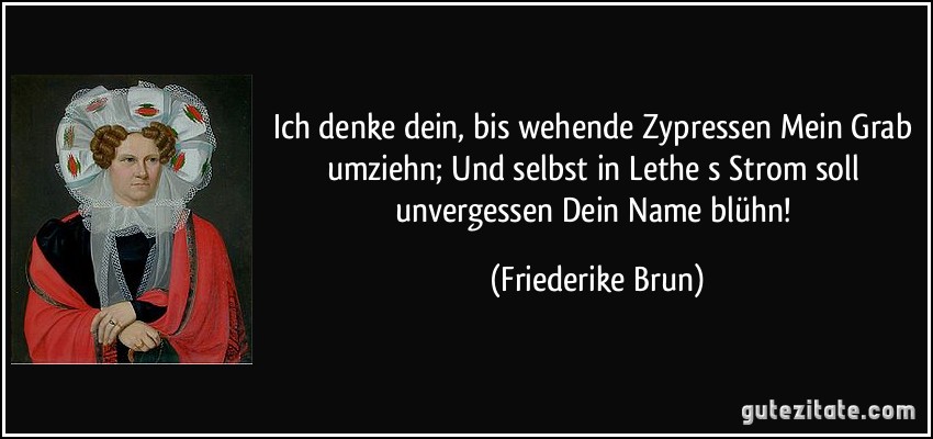 Ich denke dein, bis wehende Zypressen Mein Grab umziehn; Und selbst in Lethe s Strom soll unvergessen Dein Name blühn! (Friederike Brun)