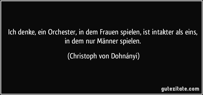 Ich denke, ein Orchester, in dem Frauen spielen, ist intakter als eins, in dem nur Männer spielen. (Christoph von Dohnányi)