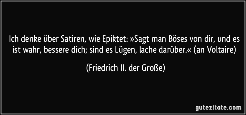 Ich denke über Satiren, wie Epiktet: »Sagt man Böses von dir, und es ist wahr, bessere dich; sind es Lügen, lache darüber.« (an Voltaire) (Friedrich II. der Große)