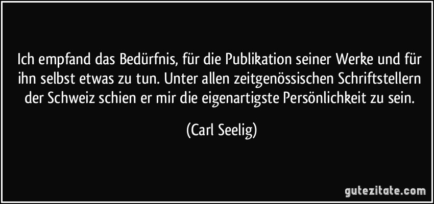 Ich empfand das Bedürfnis, für die Publikation seiner Werke und für ihn selbst etwas zu tun. Unter allen zeitgenössischen Schriftstellern der Schweiz schien er mir die eigenartigste Persönlichkeit zu sein. (Carl Seelig)