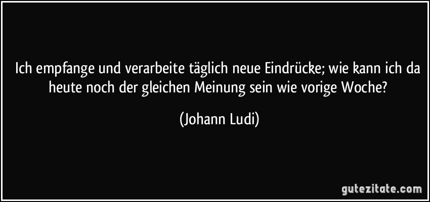 Ich empfange und verarbeite täglich neue Eindrücke; wie kann ich da heute noch der gleichen Meinung sein wie vorige Woche? (Johann Ludi)