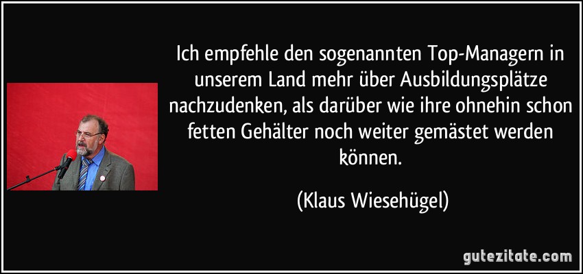 Ich empfehle den sogenannten Top-Managern in unserem Land mehr über Ausbildungsplätze nachzudenken, als darüber wie ihre ohnehin schon fetten Gehälter noch weiter gemästet werden können. (Klaus Wiesehügel)