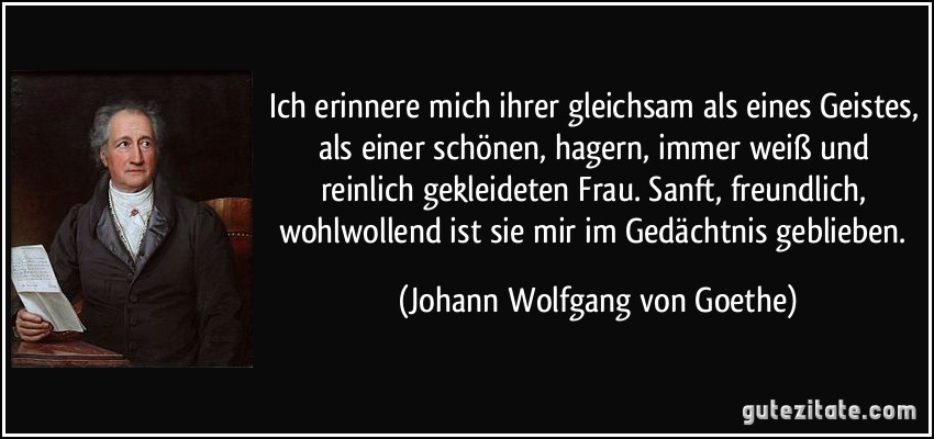 Ich erinnere mich ihrer gleichsam als eines Geistes, als einer schönen, hagern, immer weiß und reinlich gekleideten Frau. Sanft, freundlich, wohlwollend ist sie mir im Gedächtnis geblieben. (Johann Wolfgang von Goethe)