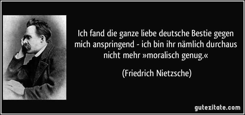 Ich fand die ganze liebe deutsche Bestie gegen mich anspringend - ich bin ihr nämlich durchaus nicht mehr »moralisch genug.« (Friedrich Nietzsche)