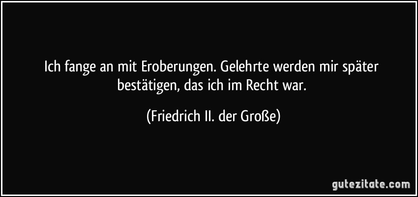 Ich fange an mit Eroberungen. Gelehrte werden mir später bestätigen, das ich im Recht war. (Friedrich II. der Große)