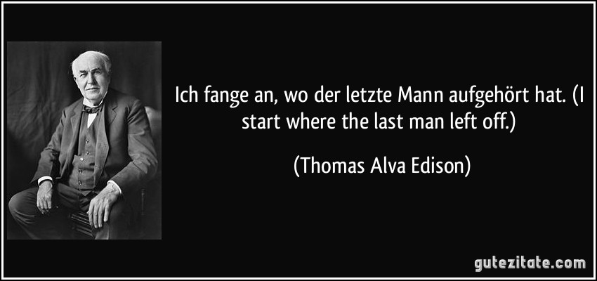 Ich fange an, wo der letzte Mann aufgehört hat. (I start where the last man left off.) (Thomas Alva Edison)