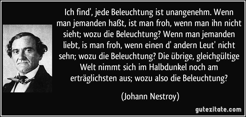 Ich find', jede Beleuchtung ist unangenehm. Wenn man jemanden haßt, ist man froh, wenn man ihn nicht sieht; wozu die Beleuchtung? Wenn man jemanden liebt, is man froh, wenn einen d' andern Leut' nicht sehn; wozu die Beleuchtung? Die übrige, gleichgültige Welt nimmt sich im Halbdunkel noch am erträglichsten aus; wozu also die Beleuchtung? (Johann Nestroy)