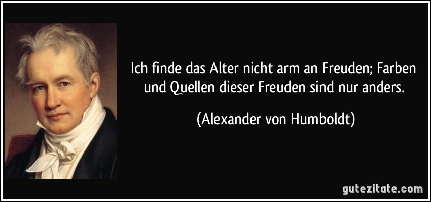 Ich finde das Alter nicht arm an Freuden; Farben und Quellen dieser Freuden sind nur anders. (Alexander von Humboldt)