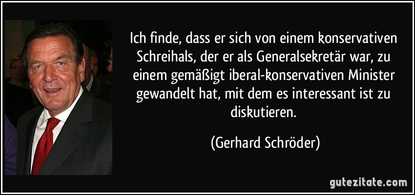 Ich finde, dass er sich von einem konservativen Schreihals, der er als Generalsekretär war, zu einem gemäßigt iberal-konservativen Minister gewandelt hat, mit dem es interessant ist zu diskutieren. (Gerhard Schröder)