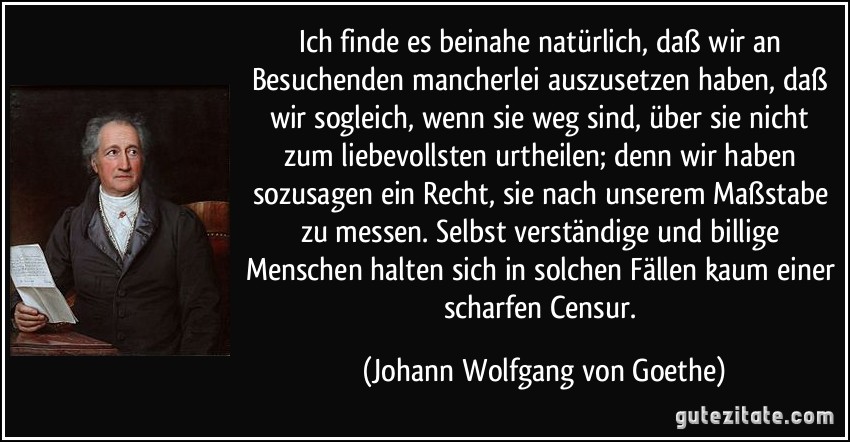 Ich finde es beinahe natürlich, daß wir an Besuchenden mancherlei auszusetzen haben, daß wir sogleich, wenn sie weg sind, über sie nicht zum liebevollsten urtheilen; denn wir haben sozusagen ein Recht, sie nach unserem Maßstabe zu messen. Selbst verständige und billige Menschen halten sich in solchen Fällen kaum einer scharfen Censur. (Johann Wolfgang von Goethe)