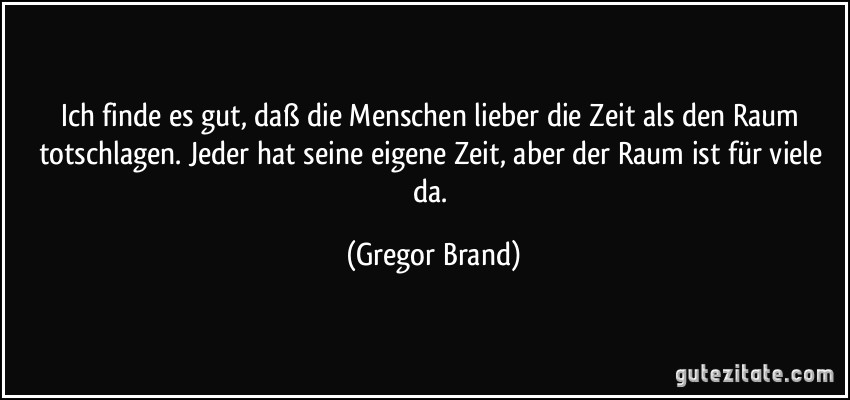 Ich finde es gut, daß die Menschen lieber die Zeit als den Raum totschlagen. Jeder hat seine eigene Zeit, aber der Raum ist für viele da. (Gregor Brand)