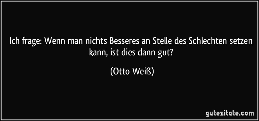 Ich frage: Wenn man nichts Besseres an Stelle des Schlechten setzen kann, ist dies dann gut? (Otto Weiß)