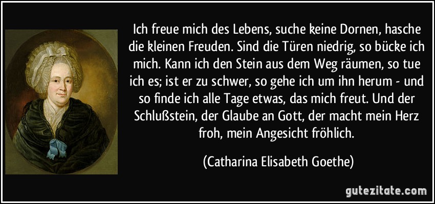 Ich freue mich des Lebens, suche keine Dornen, hasche die kleinen Freuden. Sind die Türen niedrig, so bücke ich mich. Kann ich den Stein aus dem Weg räumen, so tue ich es; ist er zu schwer, so gehe ich um ihn herum - und so finde ich alle Tage etwas, das mich freut. Und der Schlußstein, der Glaube an Gott, der macht mein Herz froh, mein Angesicht fröhlich. (Catharina Elisabeth Goethe)