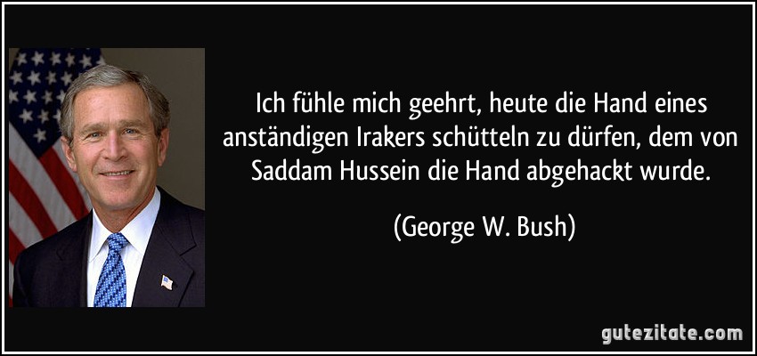Ich fühle mich geehrt, heute die Hand eines anständigen Irakers schütteln zu dürfen, dem von Saddam Hussein die Hand abgehackt wurde. (George W. Bush)