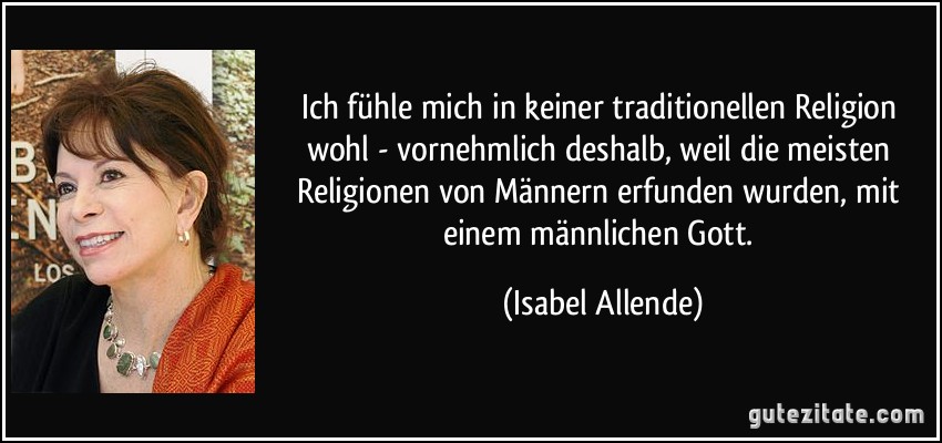 Ich fühle mich in keiner traditionellen Religion wohl - vornehmlich deshalb, weil die meisten Religionen von Männern erfunden wurden, mit einem männlichen Gott. (Isabel Allende)