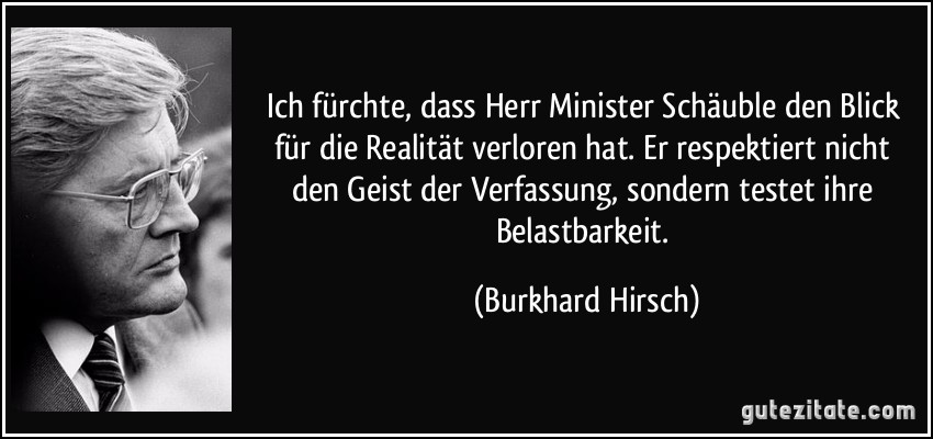 Ich fürchte, dass Herr Minister Schäuble den Blick für die Realität verloren hat. Er respektiert nicht den Geist der Verfassung, sondern testet ihre Belastbarkeit. (Burkhard Hirsch)