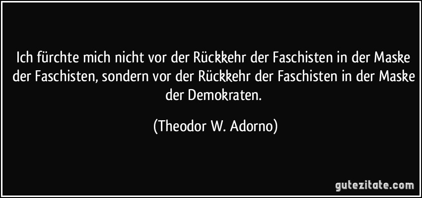 Ich fürchte mich nicht vor der Rückkehr der Faschisten in der Maske der Faschisten, sondern vor der Rückkehr der Faschisten in der Maske der Demokraten. (Theodor W. Adorno)