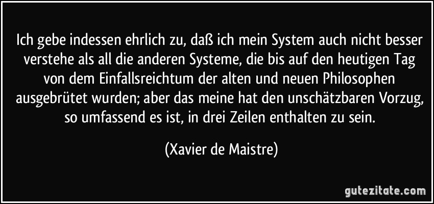 Ich gebe indessen ehrlich zu, daß ich mein System auch nicht besser verstehe als all die anderen Systeme, die bis auf den heutigen Tag von dem Einfallsreichtum der alten und neuen Philosophen ausgebrütet wurden; aber das meine hat den unschätzbaren Vorzug, so umfassend es ist, in drei Zeilen enthalten zu sein. (Xavier de Maistre)