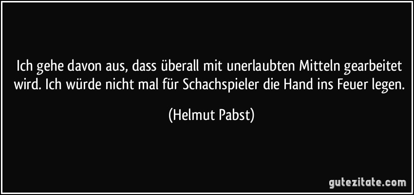 Ich gehe davon aus, dass überall mit unerlaubten Mitteln gearbeitet wird. Ich würde nicht mal für Schachspieler die Hand ins Feuer legen. (Helmut Pabst)