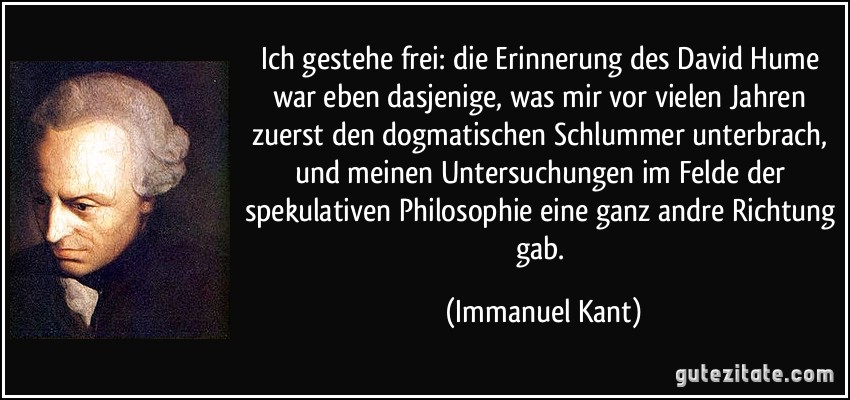 Ich gestehe frei: die Erinnerung des David Hume war eben dasjenige, was mir vor vielen Jahren zuerst den dogmatischen Schlummer unterbrach, und meinen Untersuchungen im Felde der spekulativen Philosophie eine ganz andre Richtung gab. (Immanuel Kant)