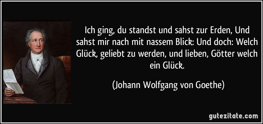 Ich ging, du standst und sahst zur Erden, Und sahst mir nach mit nassem Blick: Und doch: Welch Glück, geliebt zu werden, und lieben, Götter welch ein Glück. (Johann Wolfgang von Goethe)