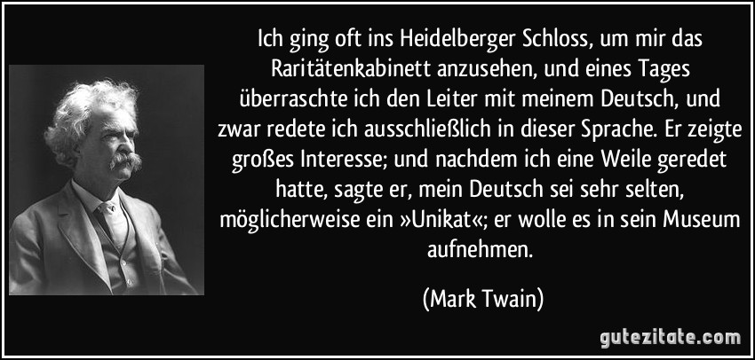 Ich ging oft ins Heidelberger Schloss, um mir das Raritätenkabinett anzusehen, und eines Tages überraschte ich den Leiter mit meinem Deutsch, und zwar redete ich ausschließlich in dieser Sprache. Er zeigte großes Interesse; und nachdem ich eine Weile geredet hatte, sagte er, mein Deutsch sei sehr selten, möglicherweise ein »Unikat«; er wolle es in sein Museum aufnehmen. (Mark Twain)