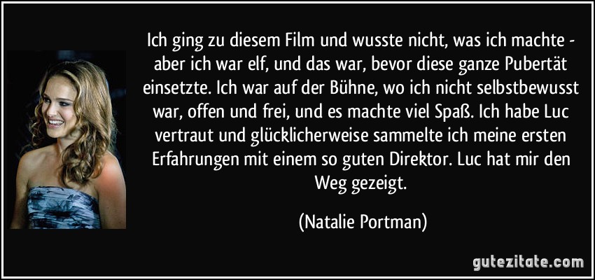 Ich ging zu diesem Film und wusste nicht, was ich machte - aber ich war elf, und das war, bevor diese ganze Pubertät einsetzte. Ich war auf der Bühne, wo ich nicht selbstbewusst war, offen und frei, und es machte viel Spaß. Ich habe Luc vertraut und glücklicherweise sammelte ich meine ersten Erfahrungen mit einem so guten Direktor. Luc hat mir den Weg gezeigt. (Natalie Portman)