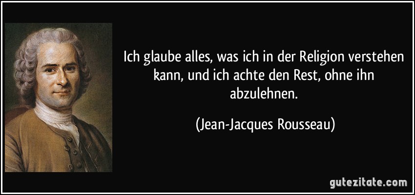 Ich glaube alles, was ich in der Religion verstehen kann, und ich achte den Rest, ohne ihn abzulehnen. (Jean-Jacques Rousseau)