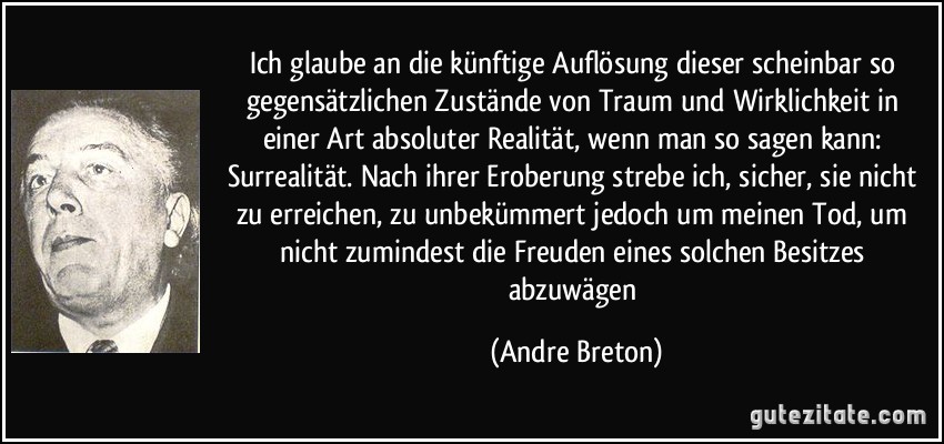 Ich glaube an die künftige Auflösung dieser scheinbar so gegensätzlichen Zustände von Traum und Wirklichkeit in einer Art absoluter Realität, wenn man so sagen kann: Surrealität. Nach ihrer Eroberung strebe ich, sicher, sie nicht zu erreichen, zu unbekümmert jedoch um meinen Tod, um nicht zumindest die Freuden eines solchen Besitzes abzuwägen (Andre Breton)