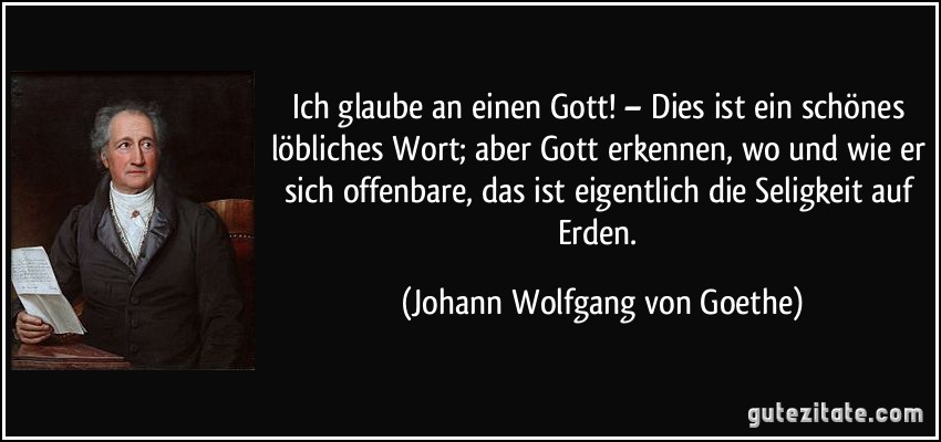 Ich glaube an einen Gott! – Dies ist ein schönes löbliches Wort; aber Gott erkennen, wo und wie er sich offenbare, das ist eigentlich die Seligkeit auf Erden. (Johann Wolfgang von Goethe)