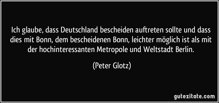 Ich glaube, dass Deutschland bescheiden auftreten sollte und dass dies mit Bonn, dem bescheidenen Bonn, leichter möglich ist als mit der hochinteressanten Metropole und Weltstadt Berlin. (Peter Glotz)