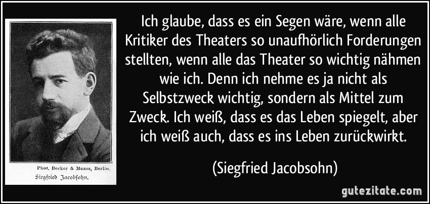 Ich glaube, dass es ein Segen wäre, wenn alle Kritiker des Theaters so unaufhörlich Forderungen stellten, wenn alle das Theater so wichtig nähmen wie ich. Denn ich nehme es ja nicht als Selbstzweck wichtig, sondern als Mittel zum Zweck. Ich weiß, dass es das Leben spiegelt, aber ich weiß auch, dass es ins Leben zurückwirkt. (Siegfried Jacobsohn)