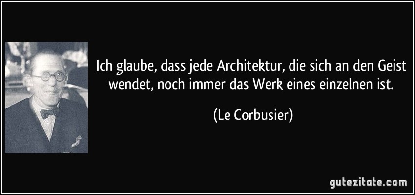 Ich glaube, dass jede Architektur, die sich an den Geist wendet, noch immer das Werk eines einzelnen ist. (Le Corbusier)