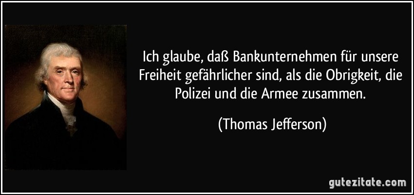 Ich glaube, daß Bankunternehmen für unsere Freiheit gefährlicher sind, als die Obrigkeit, die Polizei und die Armee zusammen. (Thomas Jefferson)